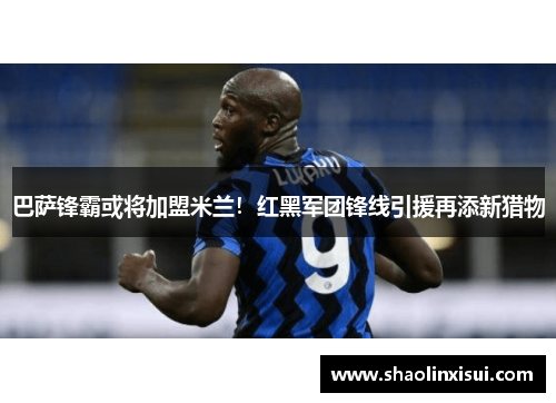 巴萨锋霸或将加盟米兰！红黑军团锋线引援再添新猎物